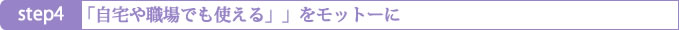 Step4 「自宅や職場でも仕える」をモットーに